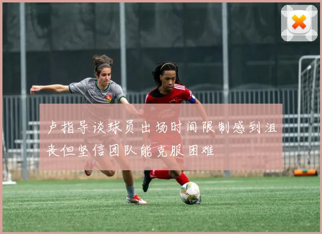 卢指导谈球员出场时间限制感到沮丧但坚信团队能克服困难