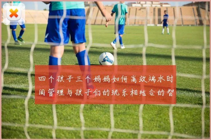 四个孩子三个妈妈如何高效端水时间管理与孩子们的玩乐相结合的智慧分享