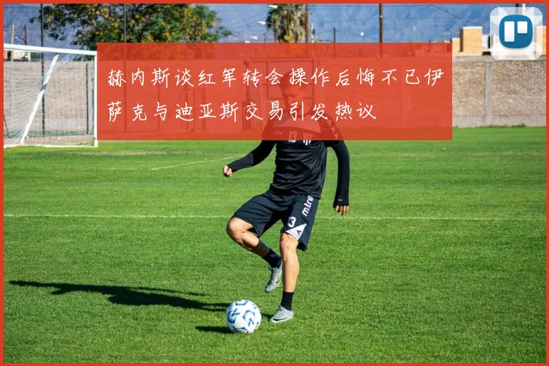 赫内斯谈红军转会操作后悔不已伊萨克与迪亚斯交易引发热议