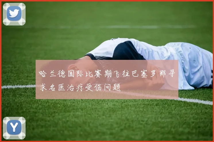 哈兰德国际比赛期飞往巴塞罗那寻求名医治疗受伤问题