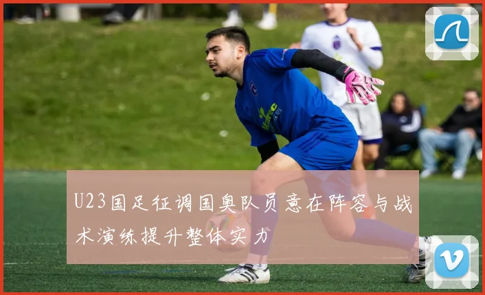 U23国足征调国奥队员意在阵容与战术演练提升整体实力