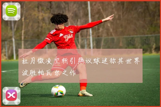 杜月徵凌空斩引热议球迷称其世界波胜帕瓦尔之作
