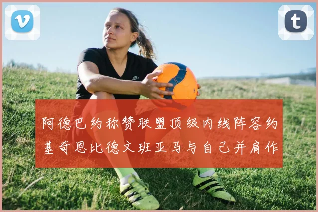 阿德巴约称赞联盟顶级内线阵容约基奇恩比德文班亚马与自己并肩作战
