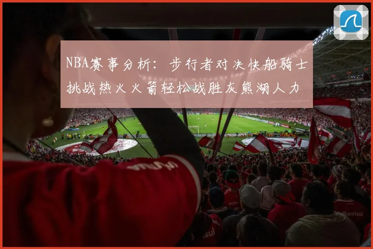 NBA赛事分析：步行者对决快船骑士挑战热火火箭轻松战胜灰熊湖人力克篮网