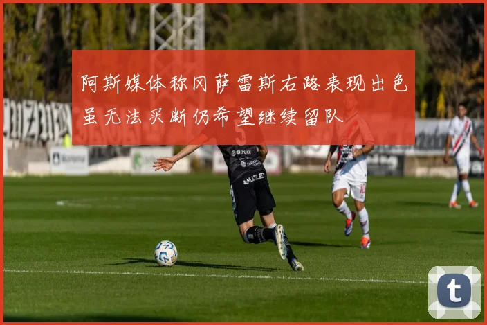 阿斯媒体称冈萨雷斯右路表现出色虽无法买断仍希望继续留队