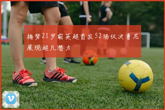 梅努21岁前英超首发52场仅次鲁尼展现超凡潜力