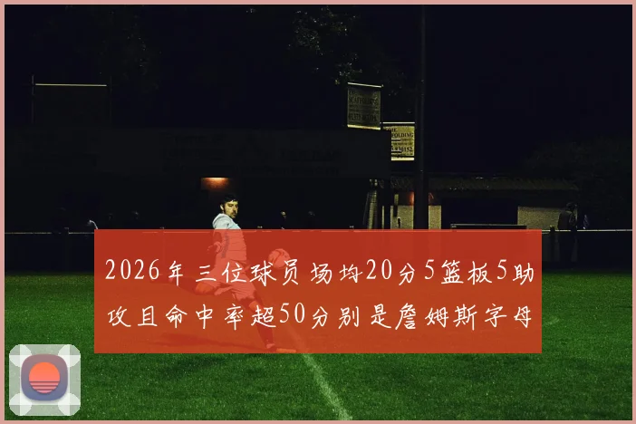 2026年三位球员场均20分5篮板5助攻且命中率超50分别是詹姆斯字母哥和约基奇