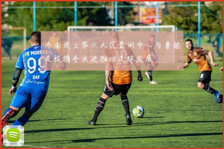 济南设立第六大区青训中心与鲁能足校携手共进推动足球发展