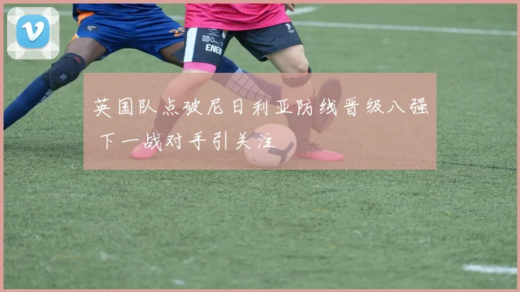 英国队点破尼日利亚防线晋级八强 下一战对手引关注