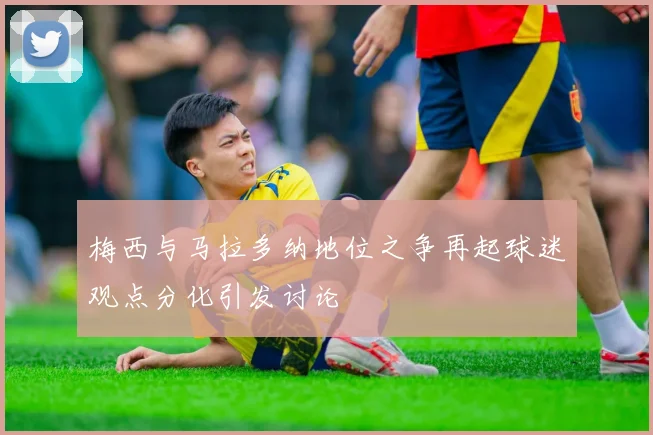 梅西与马拉多纳地位之争再起球迷观点分化引发讨论