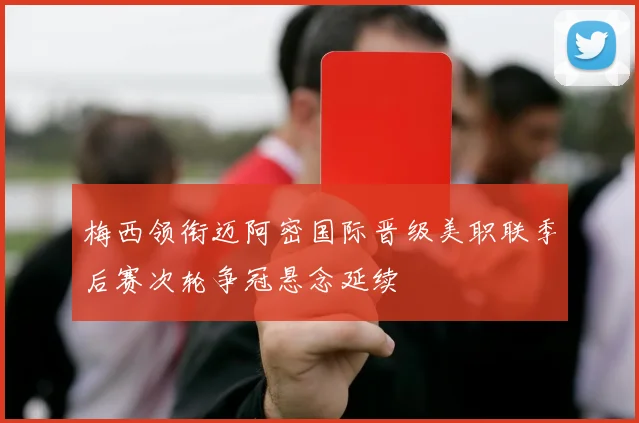 梅西领衔迈阿密国际晋级美职联季后赛次轮争冠悬念延续