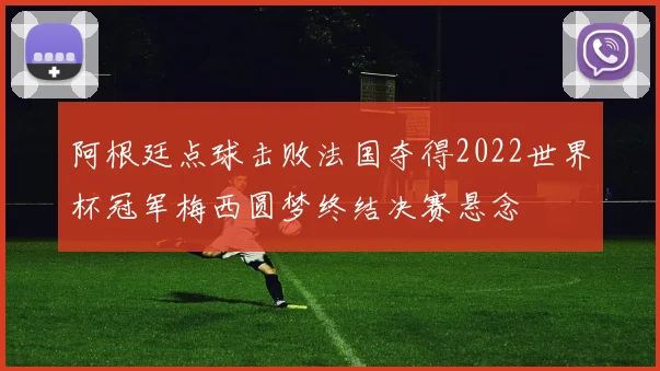 阿根廷点球击败法国夺得2022世界杯冠军梅西圆梦终结决赛悬念