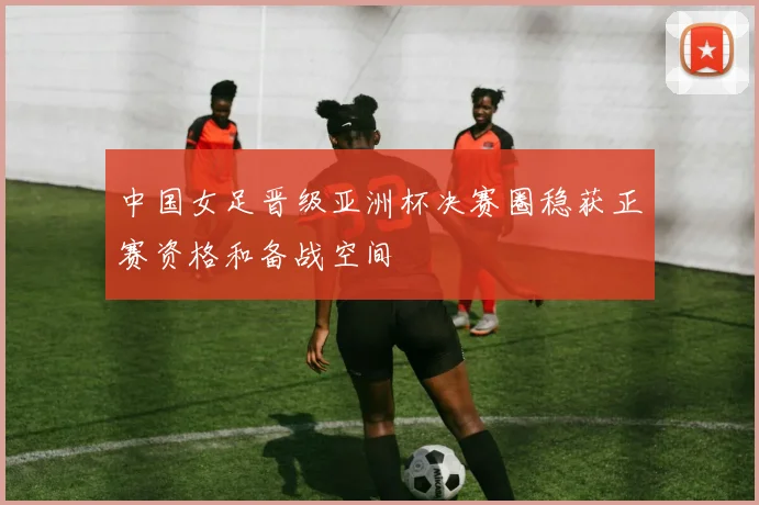 中国女足晋级亚洲杯决赛圈稳获正赛资格和备战空间