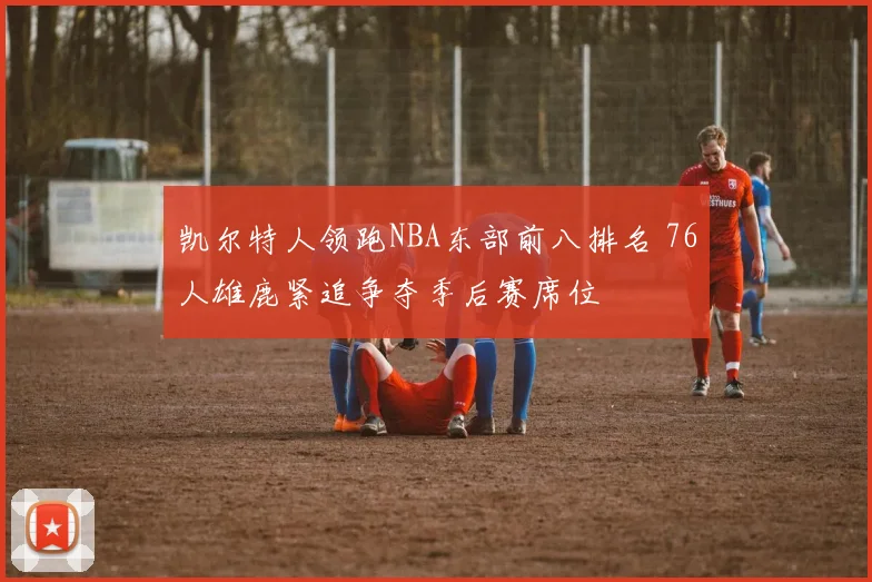 凯尔特人领跑NBA东部前八排名 76人雄鹿紧追争夺季后赛席位