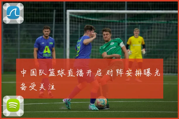 中国队篮球直播开启 对阵安排曝光备受关注