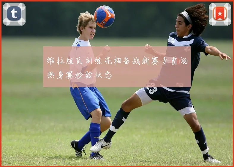 维拉纽瓦训练亮相备战新赛季首场热身赛检验状态