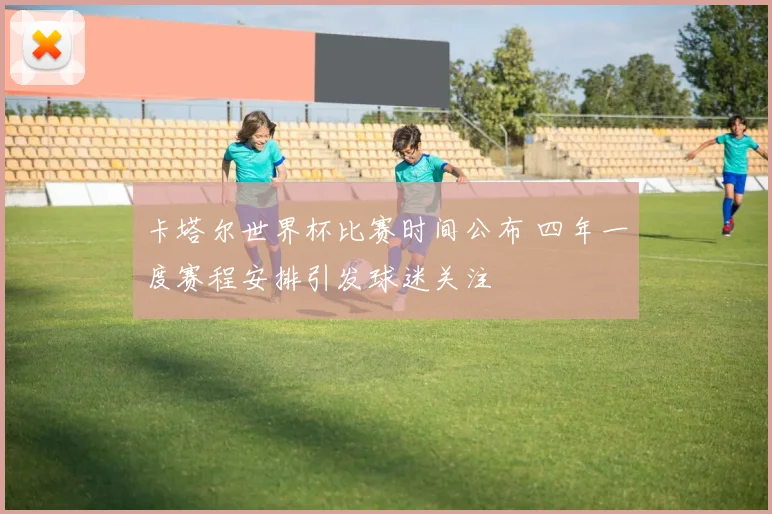 卡塔尔世界杯比赛时间公布 四年一度赛程安排引发球迷关注