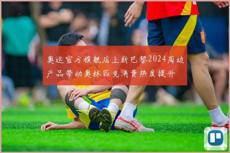 奥运官方旗舰店上新巴黎2024周边产品带动奥林匹克消费热度提升