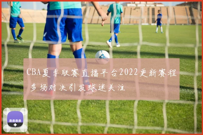 CBA夏季联赛直播平台2022更新赛程 多场对决引发球迷关注