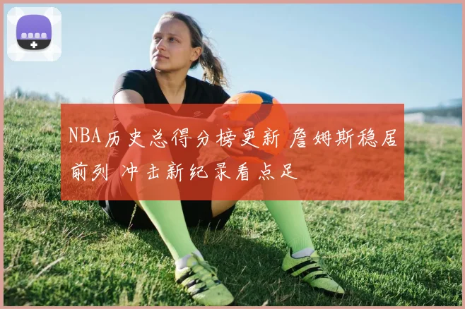 NBA历史总得分榜更新 詹姆斯稳居前列 冲击新纪录看点足