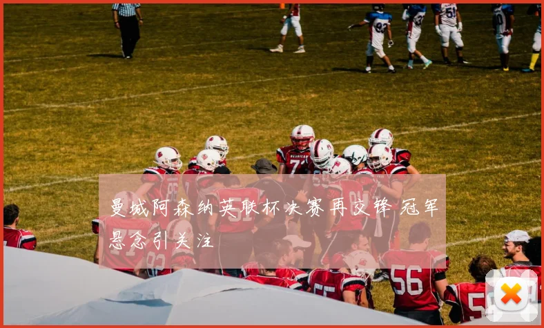 曼城阿森纳英联杯决赛再交锋 冠军悬念引关注