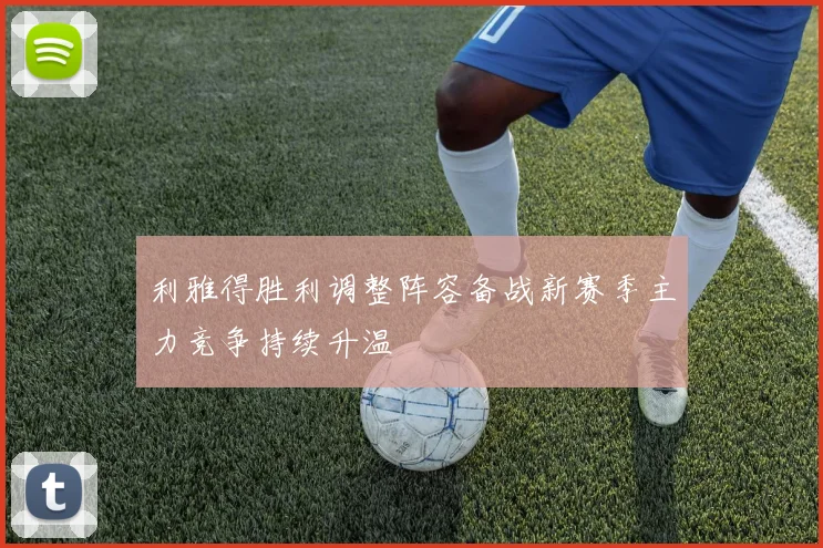利雅得胜利调整阵容备战新赛季主力竞争持续升温