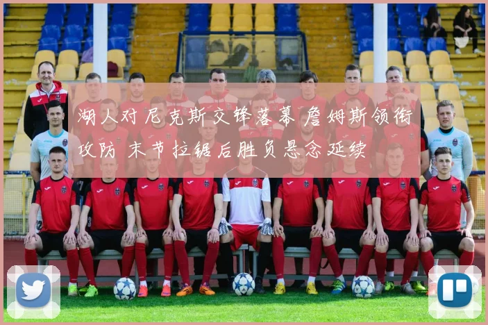 湖人对尼克斯交锋落幕 詹姆斯领衔攻防 末节拉锯后胜负悬念延续
