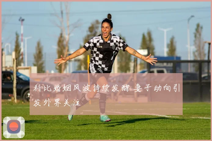科比婚姻风波持续发酵 妻子动向引发外界关注