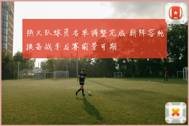 热火队球员名单调整完成 新阵容轮换备战季后赛前景可期