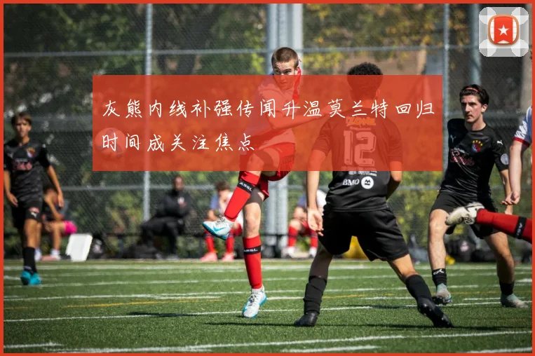灰熊内线补强传闻升温莫兰特回归时间成关注焦点