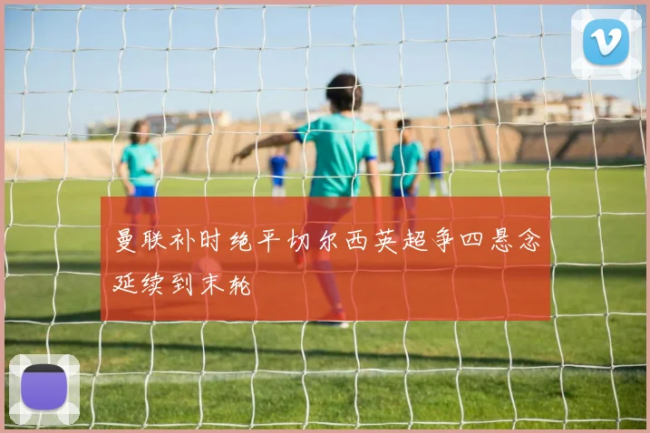 曼联补时绝平切尔西英超争四悬念延续到末轮