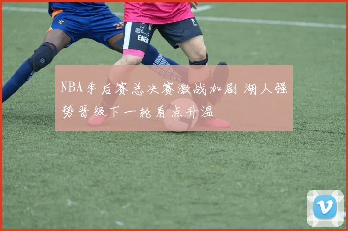NBA季后赛总决赛激战加剧 湖人强势晋级下一轮看点升温