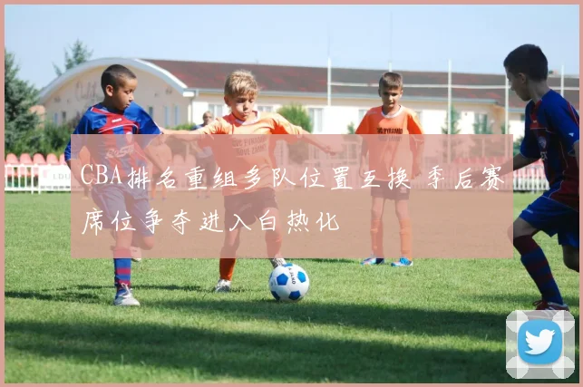 CBA排名重组多队位置互换 季后赛席位争夺进入白热化