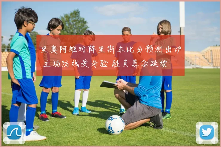 里奥阿维对阵里斯本比分预测出炉 主场防线受考验 胜负悬念延续
