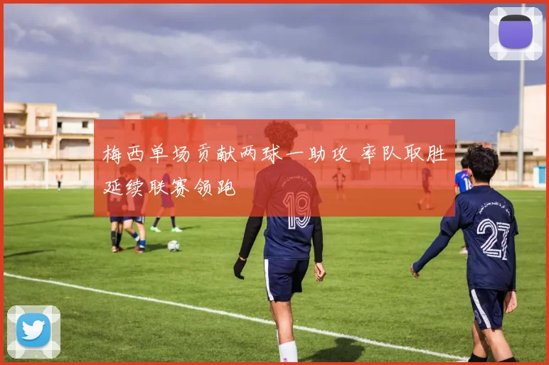 梅西单场贡献两球一助攻 率队取胜延续联赛领跑