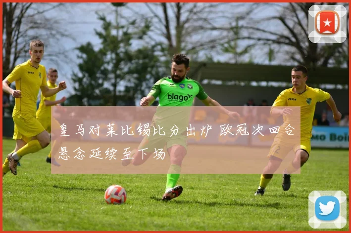 皇马对莱比锡比分出炉 欧冠次回合悬念延续至下场