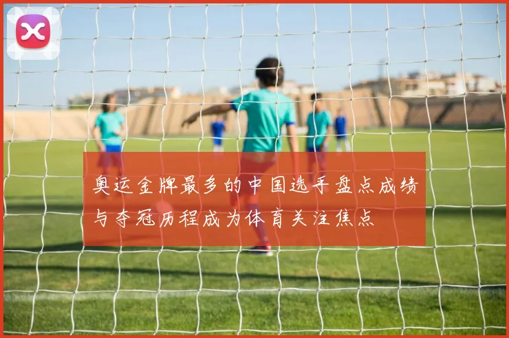 奥运金牌最多的中国选手盘点成绩与夺冠历程成为体育关注焦点